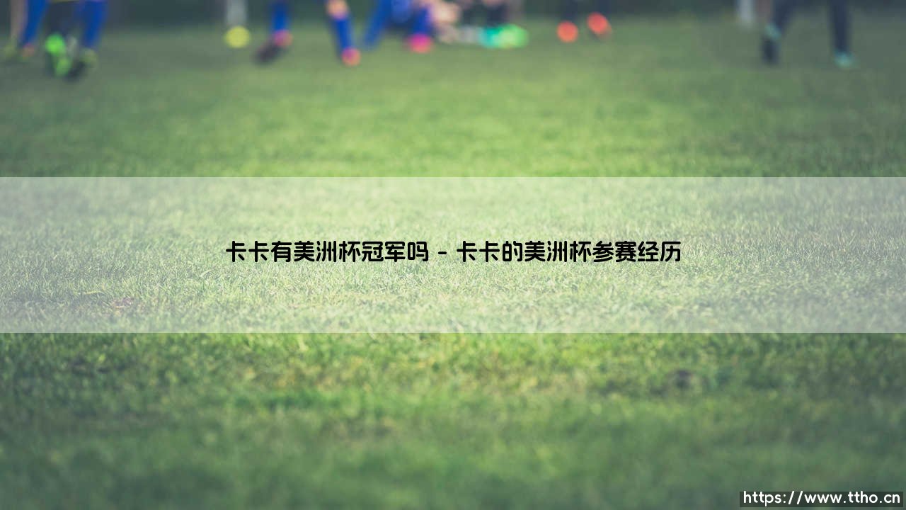 卡卡有美洲杯冠军吗?揭秘巴西王子的国家队荣誉簿-第1张图片-天体号 卡卡有美洲杯冠军吗?揭秘巴西王子的国家队荣誉簿-第1张图片-天体号