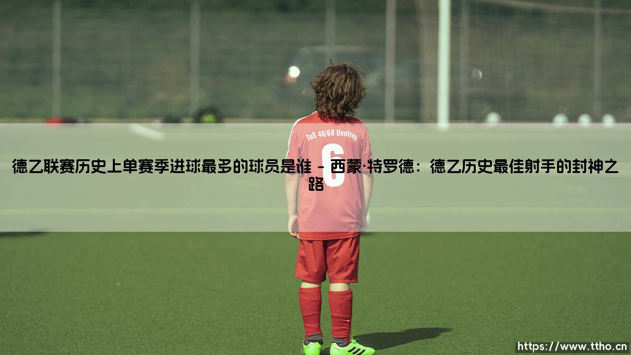 德乙联赛单赛季进球王:谁在次级联赛书写了史诗级纪录?-第1张图片-天体号 德乙联赛单赛季进球王:谁在次级联赛书写了史诗级纪录?-第1张图片-天体号