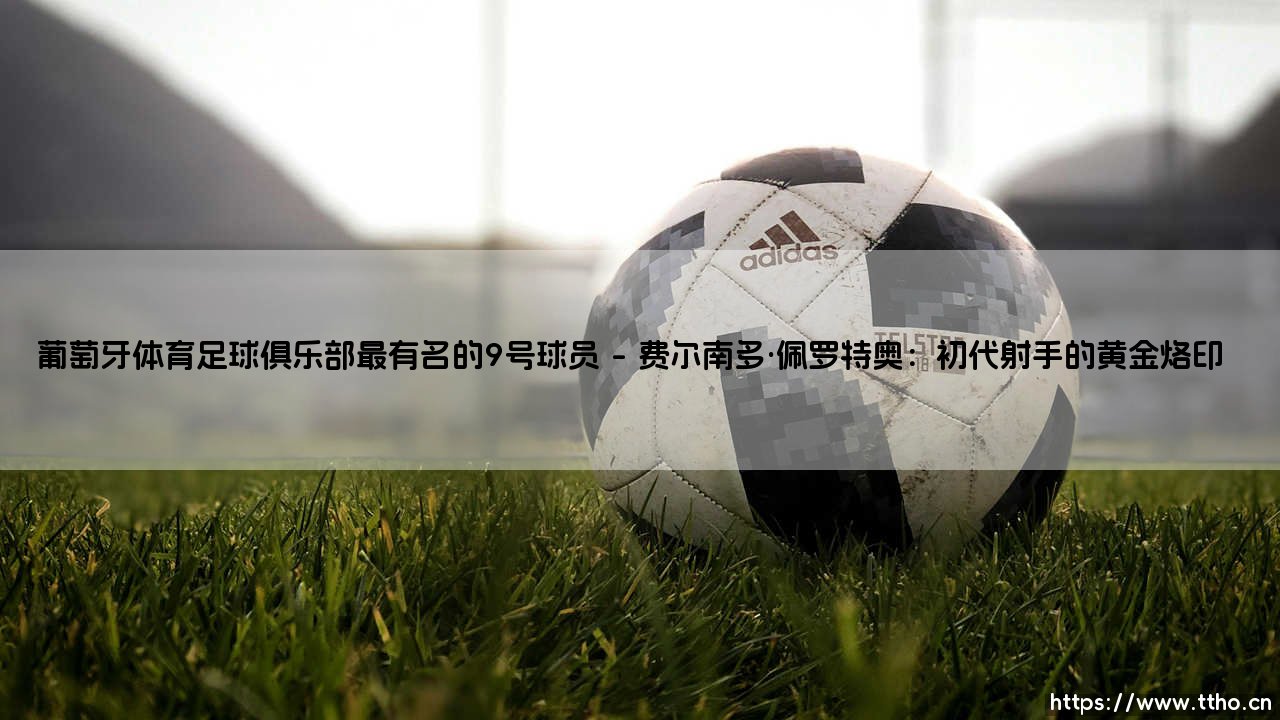 葡萄牙体育足球俱乐部最有名的9号球员:绿白军团的传奇射手们-第1张图片-天体号 葡萄牙体育足球俱乐部最有名的9号球员:绿白军团的传奇射手们-第1张图片-天体号