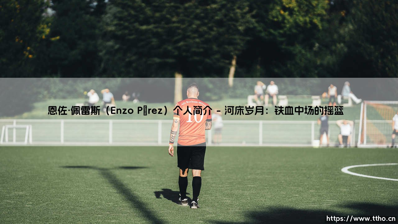 恩佐·佩雷斯：从河床青训到阿根廷中场灵魂的蜕变之路-第1张图片-天体号