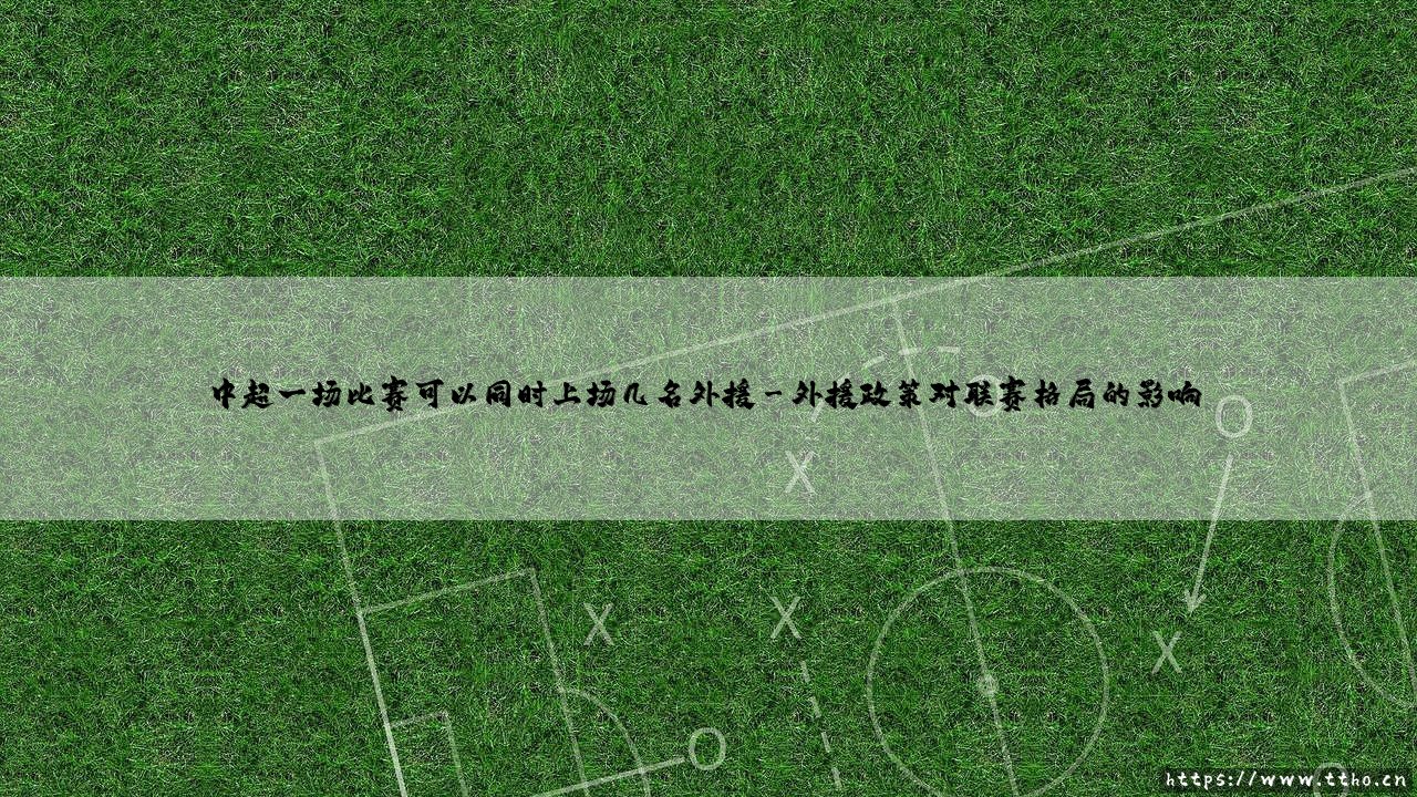 中超外援政策解析:一场比赛究竟可以上场几名外援?-第3张图片-天体号 中超外援政策解析:一场比赛究竟可以上场几名外援?-第3张图片-天体号