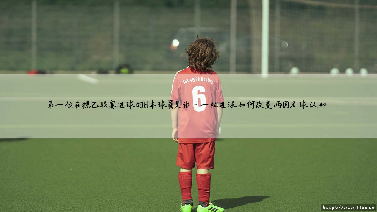 首位在德乙破门的日本球员是谁?揭秘日本足球留洋先驱的里程碑时刻-第4张图片-天体号 首位在德乙破门的日本球员是谁?揭秘日本足球留洋先驱的里程碑时刻-第4张图片-天体号