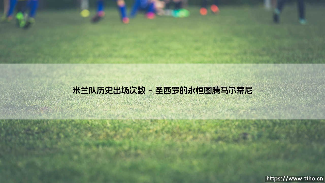 米兰队历史出场次数:红黑军团传奇球员的荣耀纪碑-第1张图片-天体号 米兰队历史出场次数:红黑军团传奇球员的荣耀纪碑-第1张图片-天体号