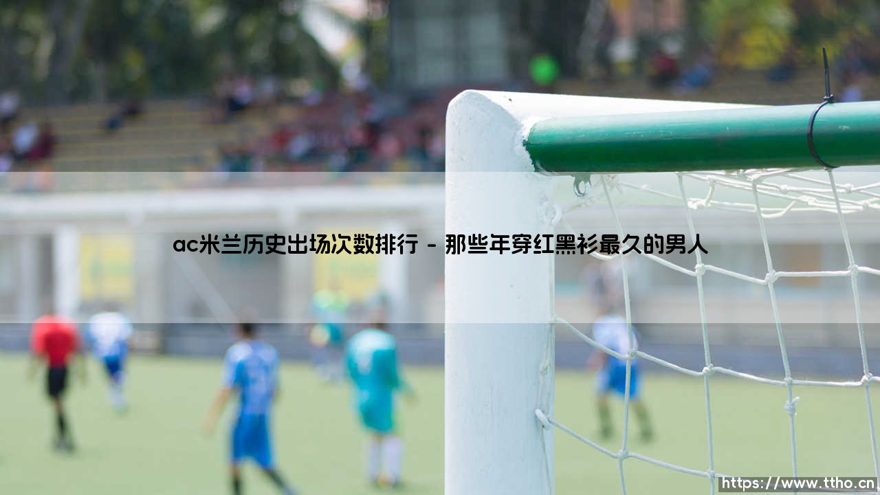 AC米兰历史出场次数排行:红黑军团的传奇们,谁才是圣西罗的劳模之王?-第1张图片-天体号 AC米兰历史出场次数排行:红黑军团的传奇们,谁才是圣西罗的劳模之王?-第1张图片-天体号