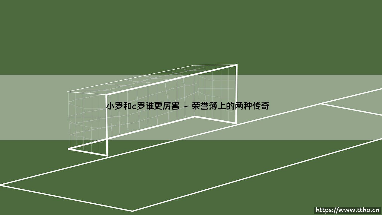 小罗和C罗谁更厉害?两位传奇的全面对比-第2张图片-天体号 小罗和C罗谁更厉害?两位传奇的全面对比-第2张图片-天体号