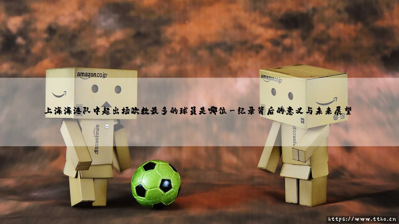 上海海港队中超出场次数最多的球员——传奇纪录的缔造者-第3张图片-天体号 上海海港队中超出场次数最多的球员——传奇纪录的缔造者-第3张图片-天体号