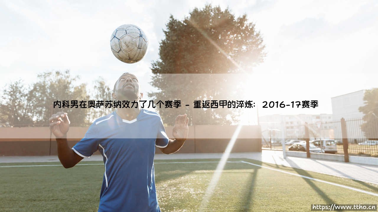 内科男在奥萨苏纳效力了几个赛季?——深度解析内科男的奥萨苏纳生涯轨迹-第2张图片-天体号 内科男在奥萨苏纳效力了几个赛季?——深度解析内科男的奥萨苏纳生涯轨迹-第2张图片-天体号