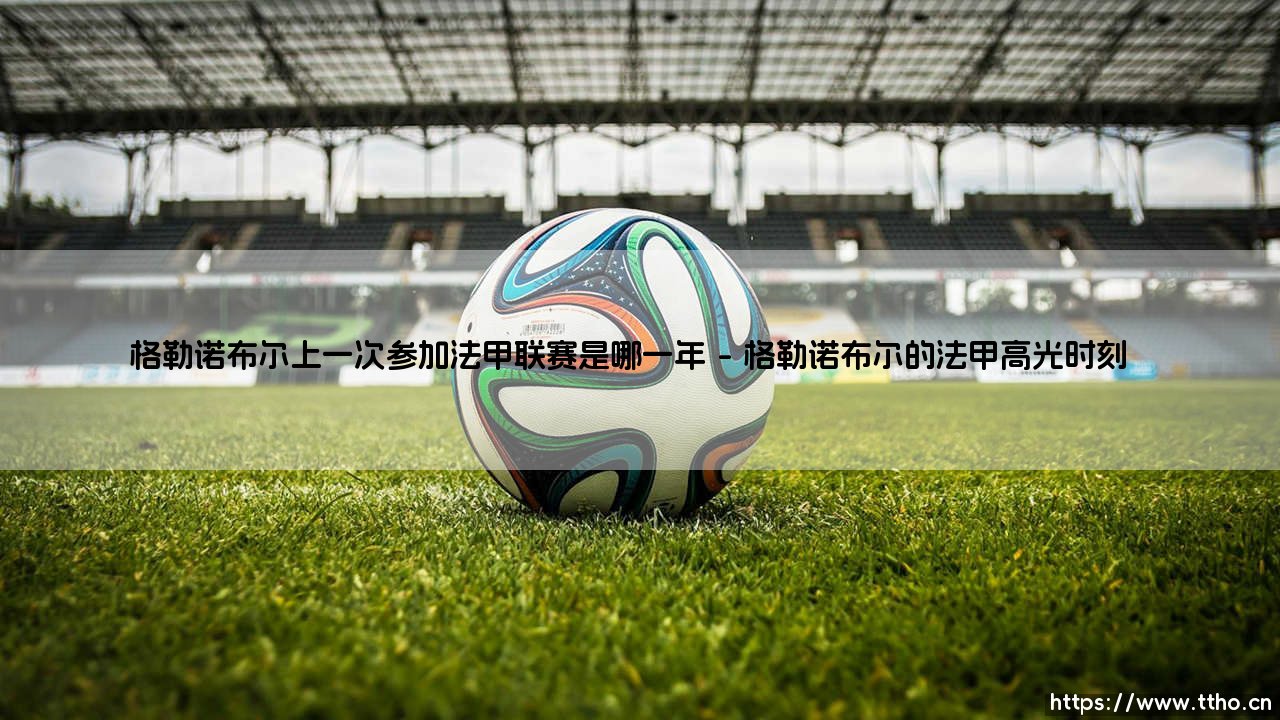 格勒诺布尔上一次参加法甲联赛是哪一年？探寻这支阿尔卑斯山球队的浮沉史-第1张图片-天体号