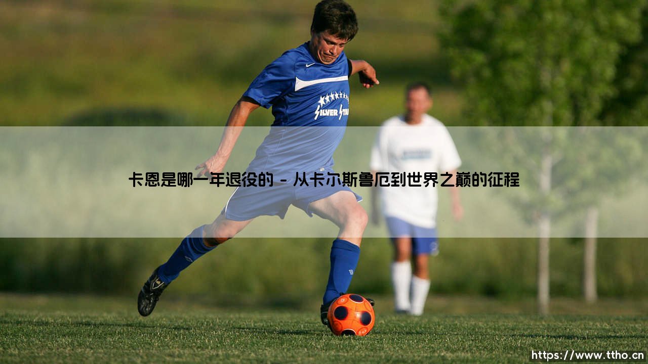 传奇谢幕时刻:卡恩是哪一年退役的?揭秘德国门神的职业生涯终点-第1张图片-天体号 传奇谢幕时刻:卡恩是哪一年退役的?揭秘德国门神的职业生涯终点-第1张图片-天体号