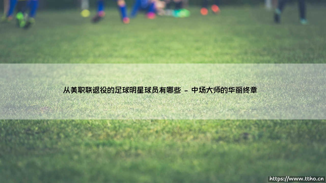 从美职联退役的足球明星球员有哪些指南-第2张图片-天体号 从美职联退役的足球明星球员有哪些指南-第2张图片-天体号