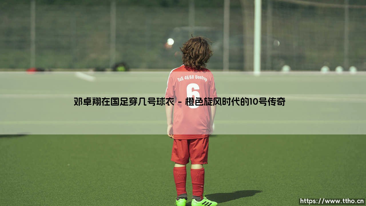 邓卓翔在国足穿几号球衣？揭秘「中场魔术师」的号码密码 - 邓卓翔国家队战袍背后的故事-第1张图片-天体号