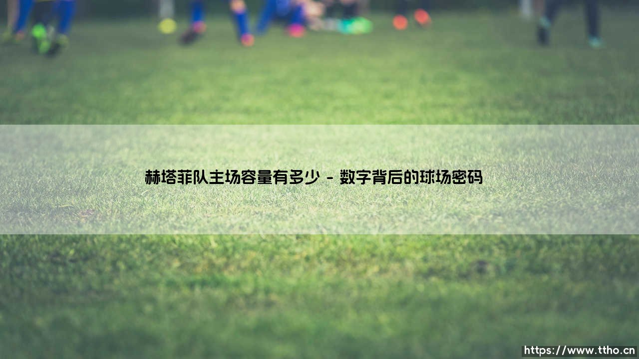赫塔菲队主场容量多少？揭秘西甲小球场的独特魅力-第1张图片-天体号