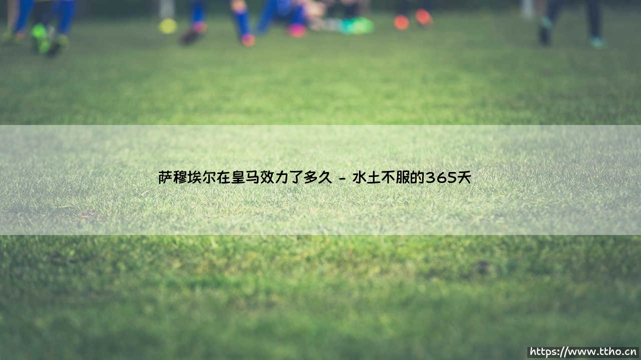 萨穆埃尔在皇马效力了多久——阿根廷铁卫的伯纳乌岁月-第2张图片-天体号 萨穆埃尔在皇马效力了多久——阿根廷铁卫的伯纳乌岁月-第2张图片-天体号