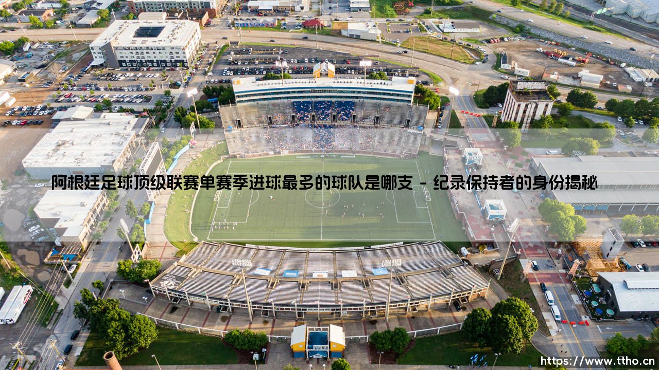 阿根廷足球顶级联赛单赛季进球最多的球队是哪支完整指南-第1张图片-天体号 阿根廷足球顶级联赛单赛季进球最多的球队是哪支完整指南-第1张图片-天体号