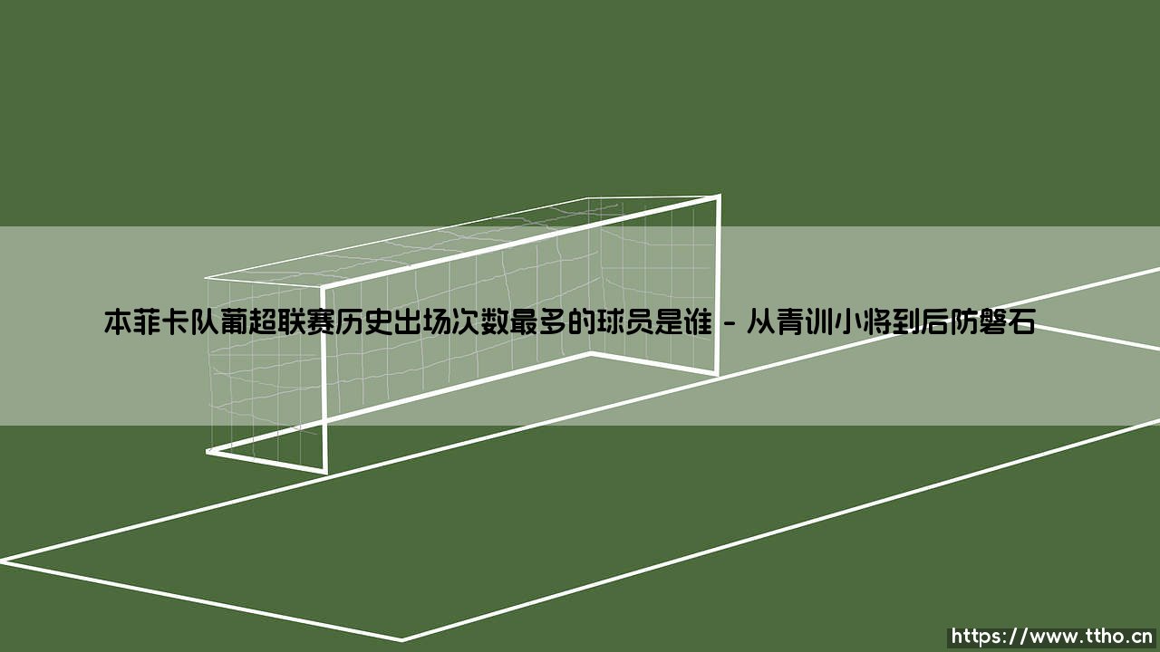 本菲卡队葡超联赛历史出场次数最多的球员是谁?揭秘传奇后卫的绿茵史诗-第1张图片-天体号 本菲卡队葡超联赛历史出场次数最多的球员是谁?揭秘传奇后卫的绿茵史诗-第1张图片-天体号