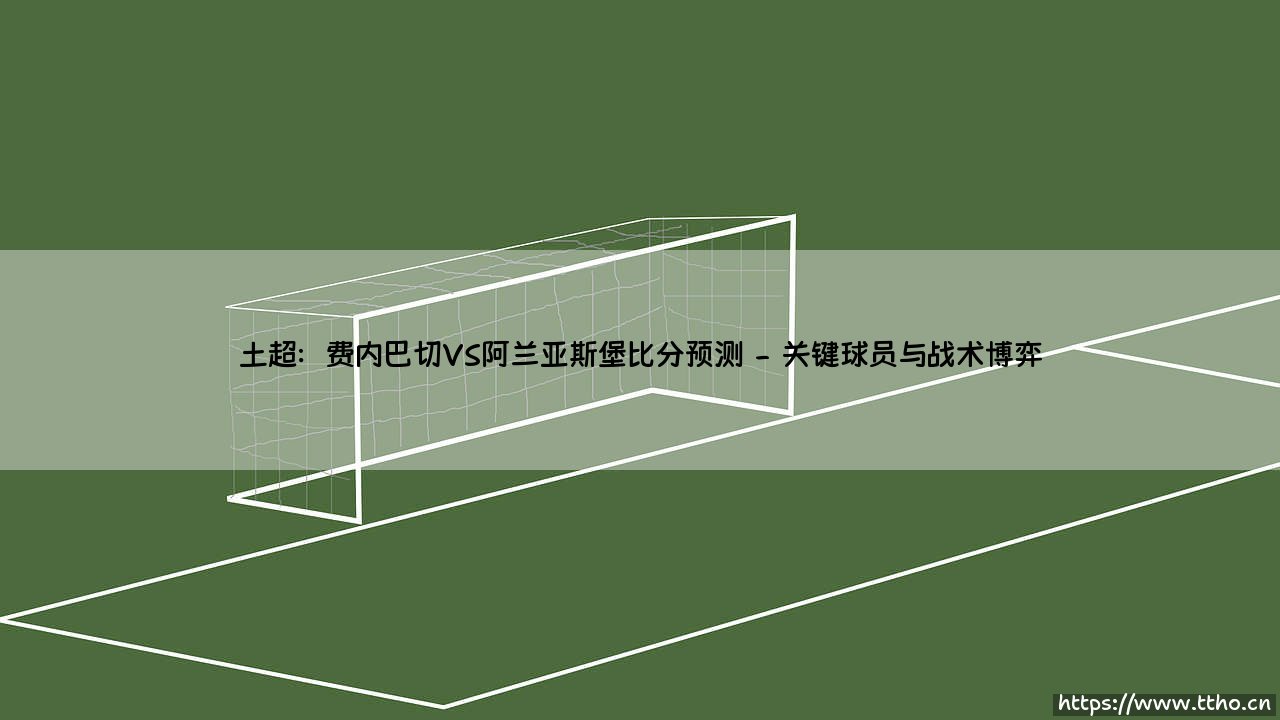 土超焦点对决:费内巴切VS阿兰亚斯堡比分预测——关键战役前瞻-第2张图片-天体号 土超焦点对决:费内巴切VS阿兰亚斯堡比分预测——关键战役前瞻-第2张图片-天体号