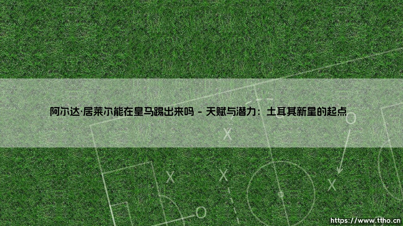 阿尔达·居莱尔能在皇马踢出来吗？-第1张图片-天体号