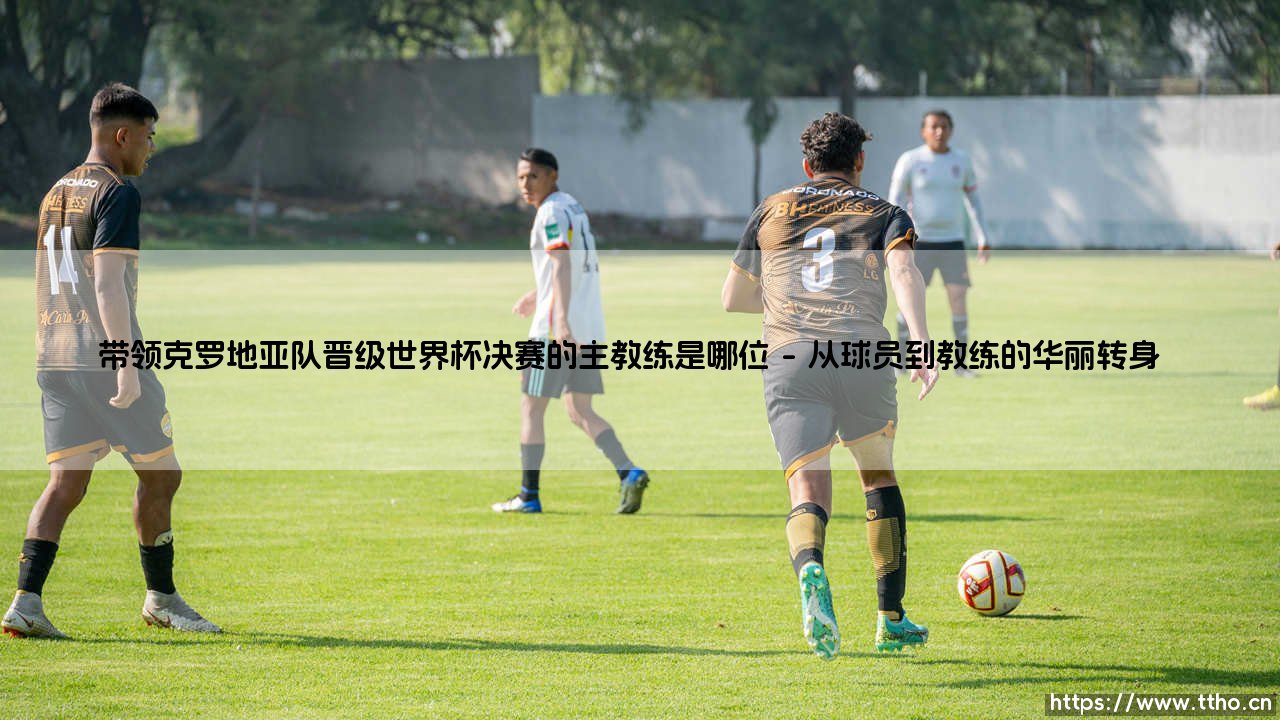 带领克罗地亚队晋级世界杯决赛的主教练是谁？——揭秘「格子军团」奇迹背后的灵魂人物-第1张图片-天体号