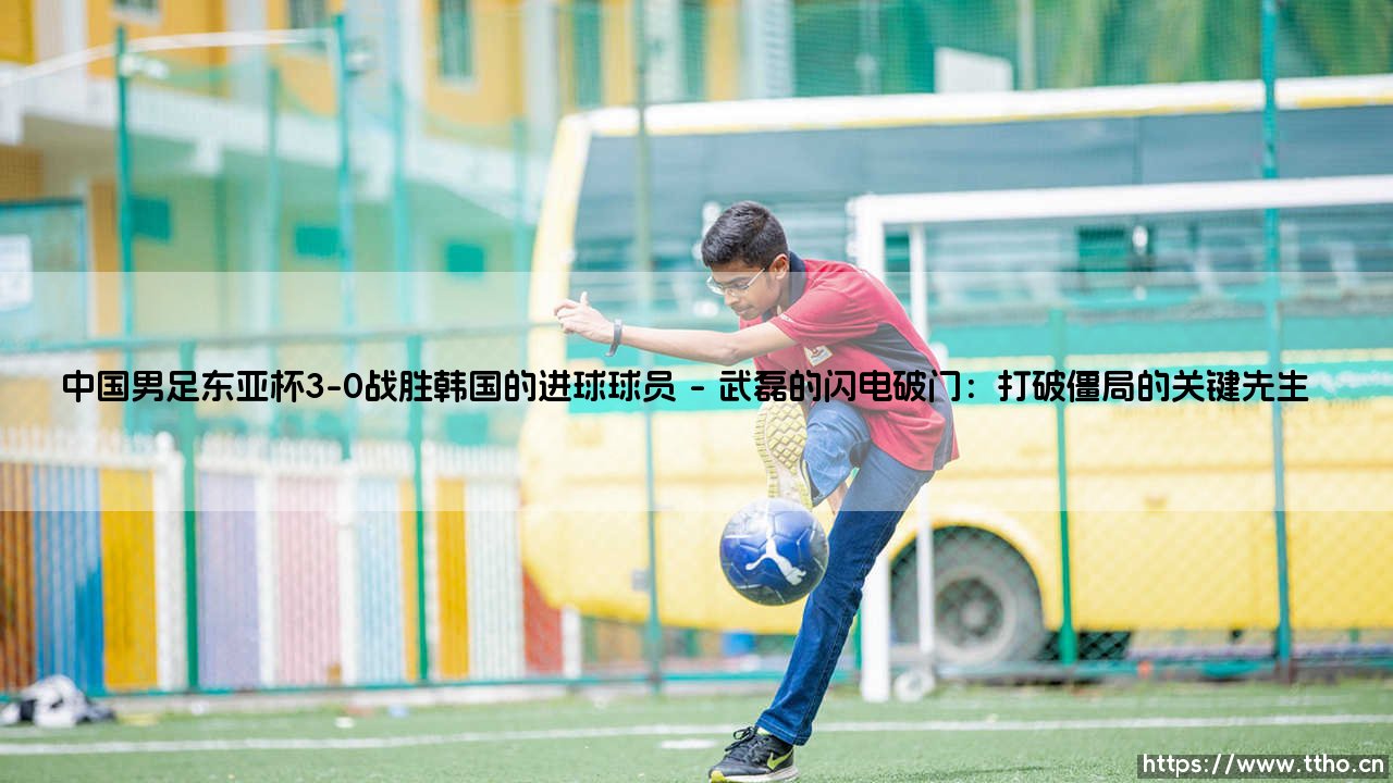 中国男足东亚杯3-0战胜韩国:进球英雄背后的突破时刻-第1张图片-天体号 中国男足东亚杯3-0战胜韩国:进球英雄背后的突破时刻-第1张图片-天体号