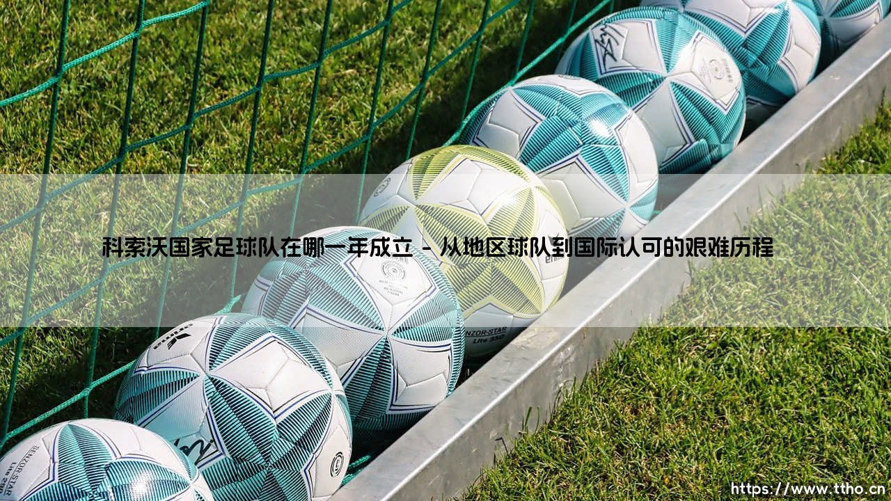 科索沃国家足球队在哪一年成立:一支新生力量的崛起之路-第1张图片-天体号 科索沃国家足球队在哪一年成立:一支新生力量的崛起之路-第1张图片-天体号