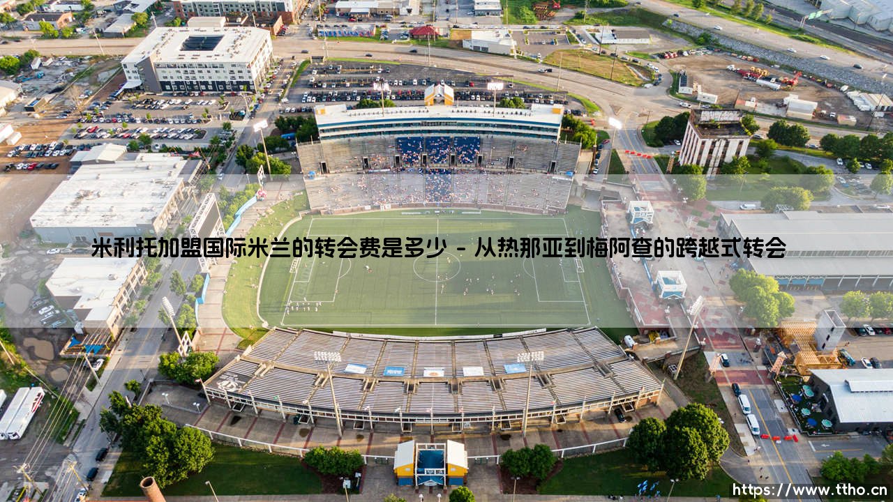 揭秘米利托加盟国际米兰的转会费：蓝黑军团如何以超值价格锁定传奇射手-第1张图片-天体号