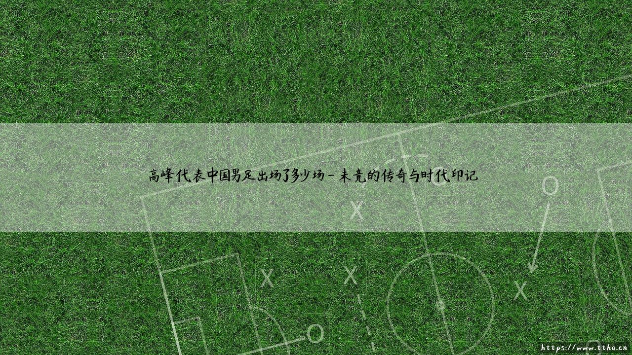 高峰代表中国男足出场了多少场？揭秘「快刀浪子」的国家队征程 - 高峰国足生涯全记录-第4张图片-天体号
