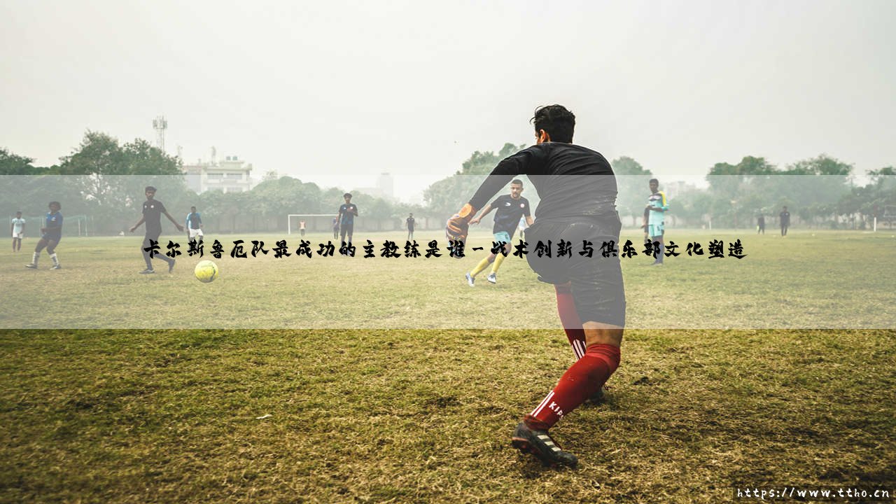 卡尔斯鲁厄队最成功的主教练是谁——揭秘卡尔斯鲁厄队史传奇教练的辉煌成就-第3张图片-天体号