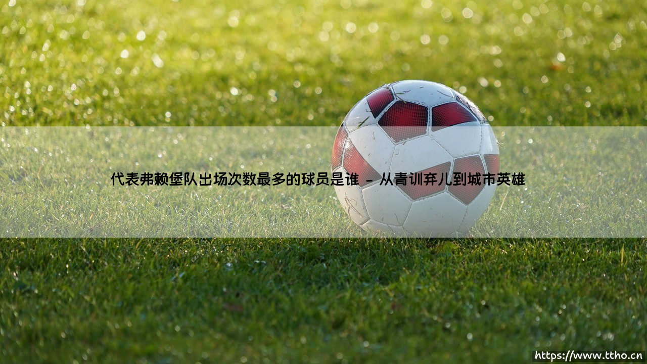 代表弗赖堡队出场次数最多的球员是谁——一段忠诚与荣耀的绿茵传奇-第2张图片-天体号 代表弗赖堡队出场次数最多的球员是谁——一段忠诚与荣耀的绿茵传奇-第2张图片-天体号