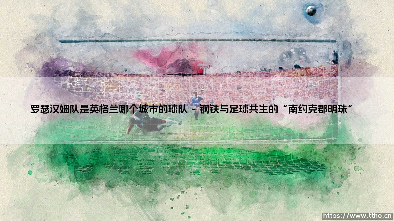 罗瑟汉姆队是英格兰哪个城市的球队?揭秘这支老牌俱乐部的家乡-第1张图片-天体号 罗瑟汉姆队是英格兰哪个城市的球队?揭秘这支老牌俱乐部的家乡-第1张图片-天体号
