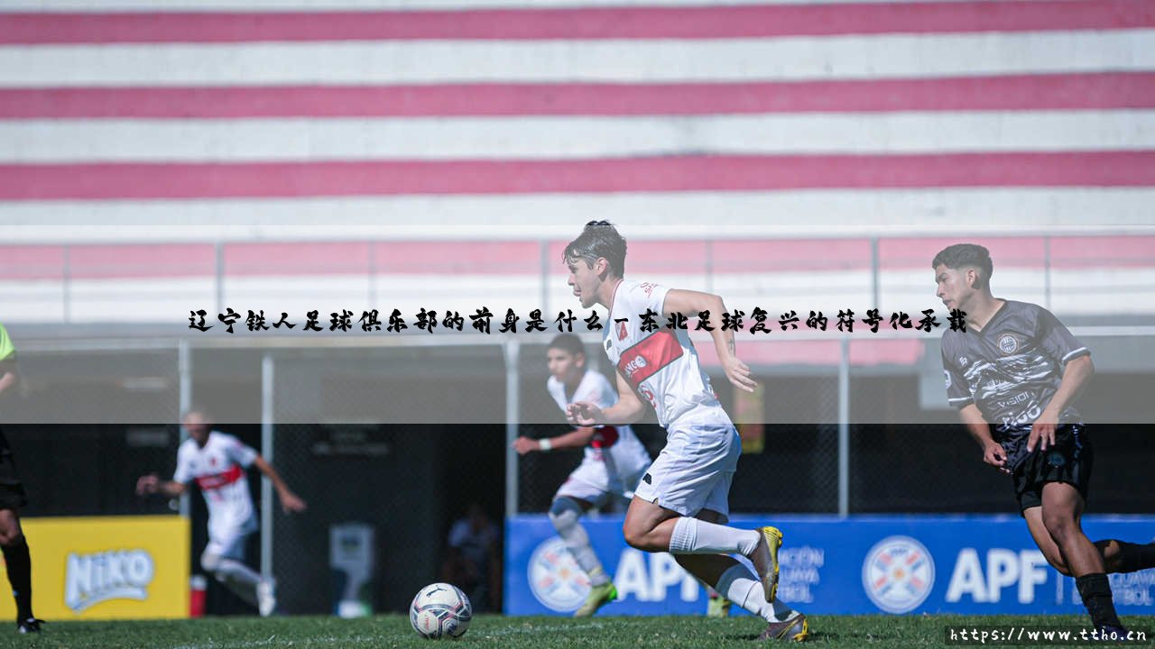 辽宁铁人足球俱乐部的前身是什么?-第3张图片-天体号 辽宁铁人足球俱乐部的前身是什么?-第3张图片-天体号