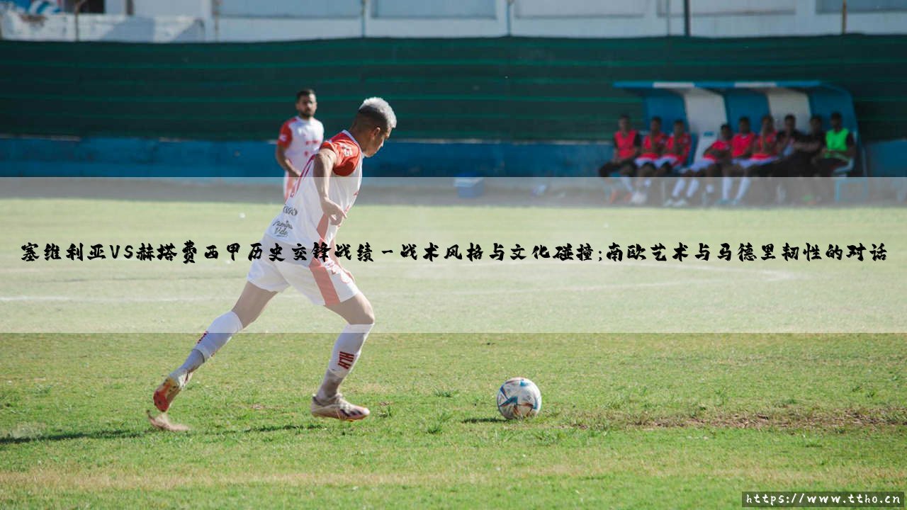 塞维利亚VS赫塔费西甲历史交锋战绩:绿茵场上的安达卢西亚风情与首都坚韧的碰撞-第3张图片-天体号 塞维利亚VS赫塔费西甲历史交锋战绩:绿茵场上的安达卢西亚风情与首都坚韧的碰撞-第3张图片-天体号