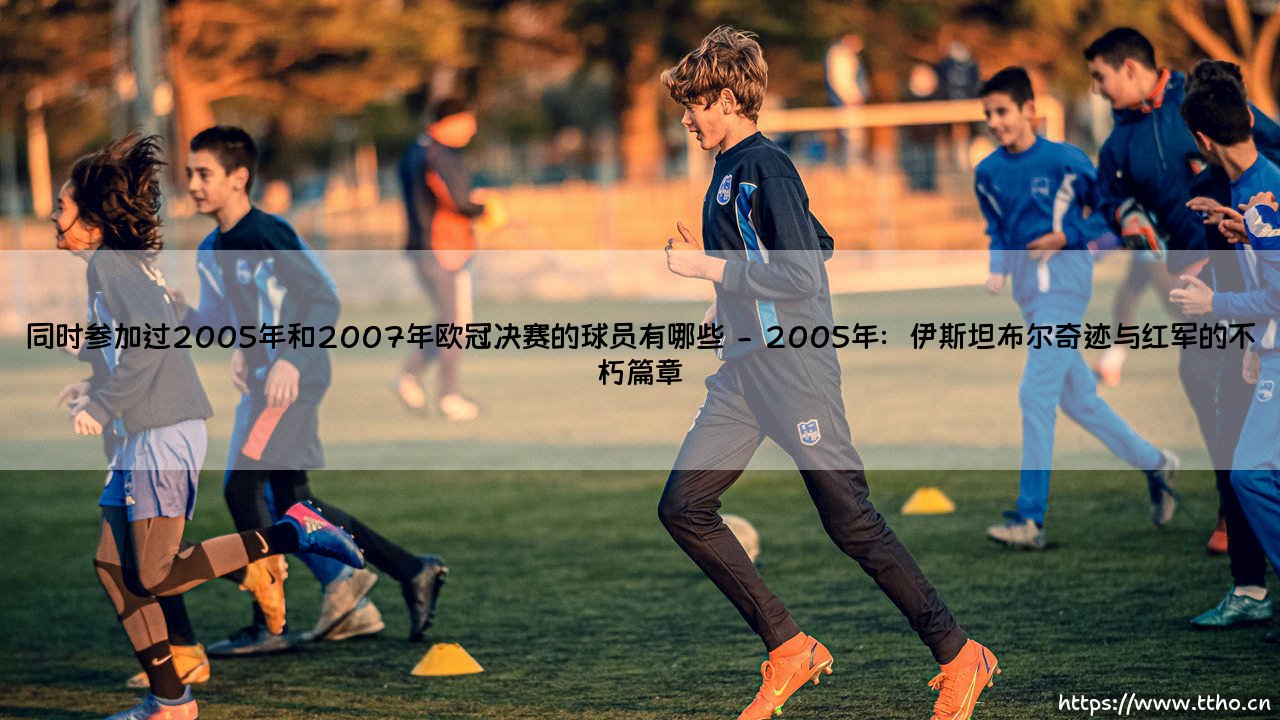 同时参加过2005年和2007年欧冠决赛的球员有哪些?—重温那段绿茵奇迹的双冠传奇-第2张图片-天体号 同时参加过2005年和2007年欧冠决赛的球员有哪些?—重温那段绿茵奇迹的双冠传奇-第2张图片-天体号