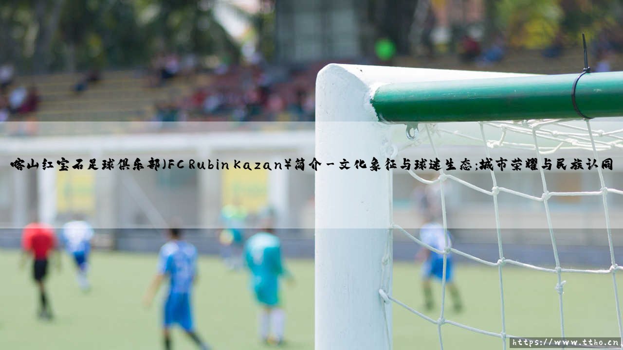 喀山红宝石足球俱乐部简介:辉煌岁月中的俄罗斯力量 / 喀山红宝石:俄超不可忽视的绿茵传奇-第3张图片-天体号 喀山红宝石足球俱乐部简介:辉煌岁月中的俄罗斯力量 / 喀山红宝石:俄超不可忽视的绿茵传奇-第3张图片-天体号