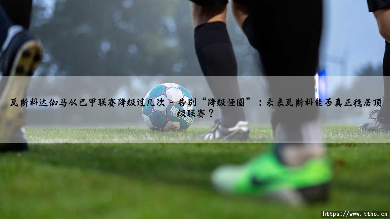 瓦斯科达伽马从巴甲联赛降级过几次?- 你知道这支传奇球队的跌宕历史吗?-第5张图片-天体号 瓦斯科达伽马从巴甲联赛降级过几次?- 你知道这支传奇球队的跌宕历史吗?-第5张图片-天体号