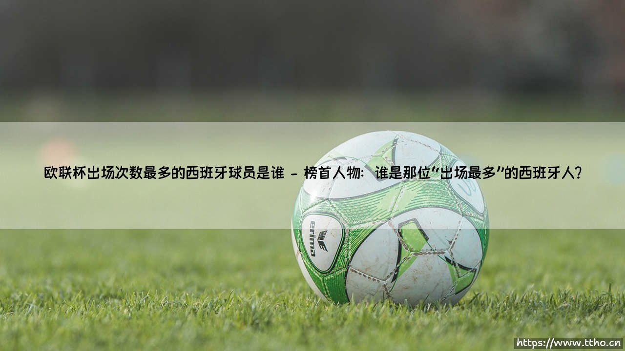 欧联杯出场次数最多的西班牙球员是谁？他们为何能在绿茵传奇中留名？-第2张图片-天体号