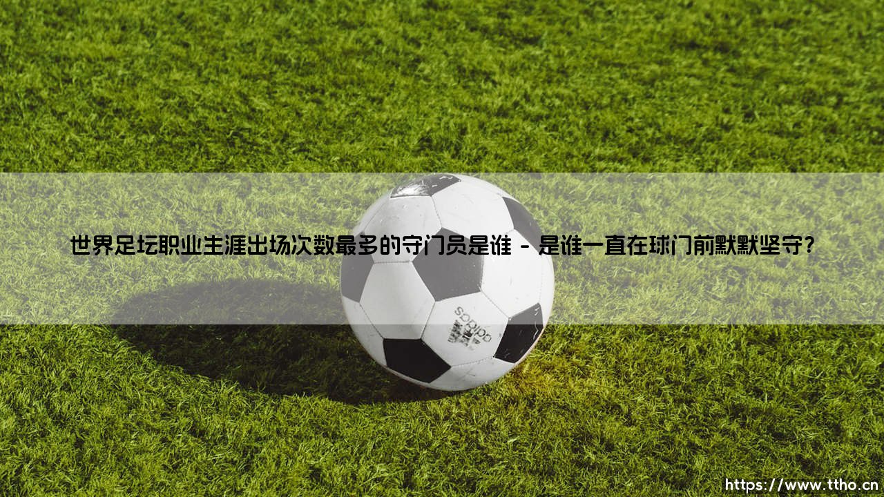 世界足坛职业生涯出场次数最多的守门员是谁?— 解开绿茵传奇的守护之谜-第1张图片-天体号 世界足坛职业生涯出场次数最多的守门员是谁?— 解开绿茵传奇的守护之谜-第1张图片-天体号