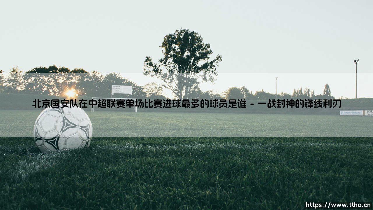 北京国安队在中超联赛单场比赛进球最多的球员是谁?-第1张图片-天体号 北京国安队在中超联赛单场比赛进球最多的球员是谁?-第1张图片-天体号
