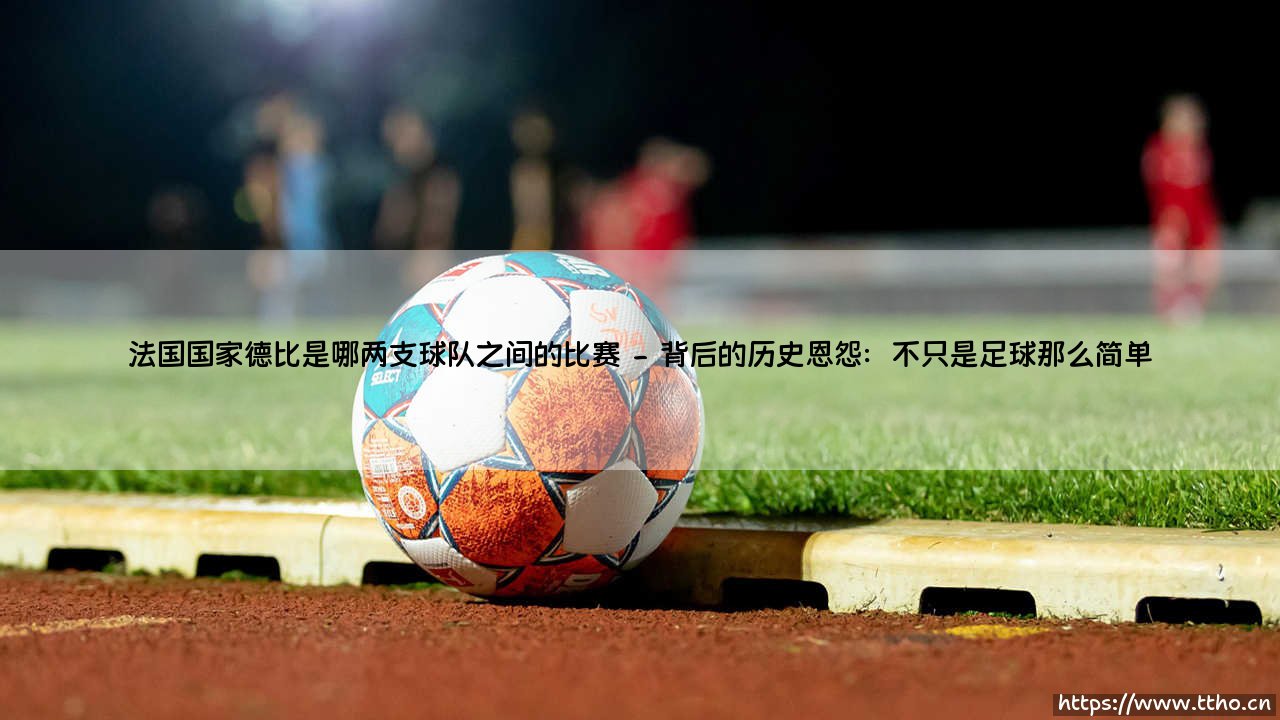 法国国家德比是哪两支球队之间的比赛?:「法国国家德比是哪两支球队之间的比赛」一探究竟-第2张图片-天体号 法国国家德比是哪两支球队之间的比赛?:「法国国家德比是哪两支球队之间的比赛」一探究竟-第2张图片-天体号