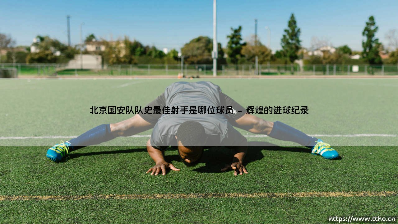 北京国安队史最佳射手揭秘:谁是最强射手王-第2张图片-天体号 北京国安队史最佳射手揭秘:谁是最强射手王-第2张图片-天体号