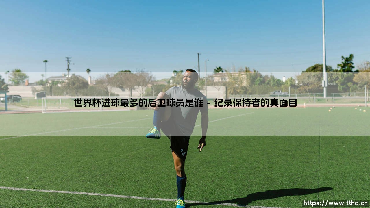 世界杯进球最多的后卫球员是谁——东方体育-第1张图片-天体号 世界杯进球最多的后卫球员是谁——东方体育-第1张图片-天体号