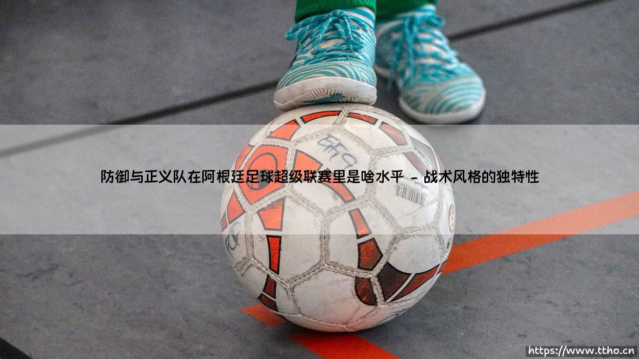 防御与正义队在阿根廷足球超级联赛里是啥水平？——「平民强队」的生存哲学-第2张图片-天体号
