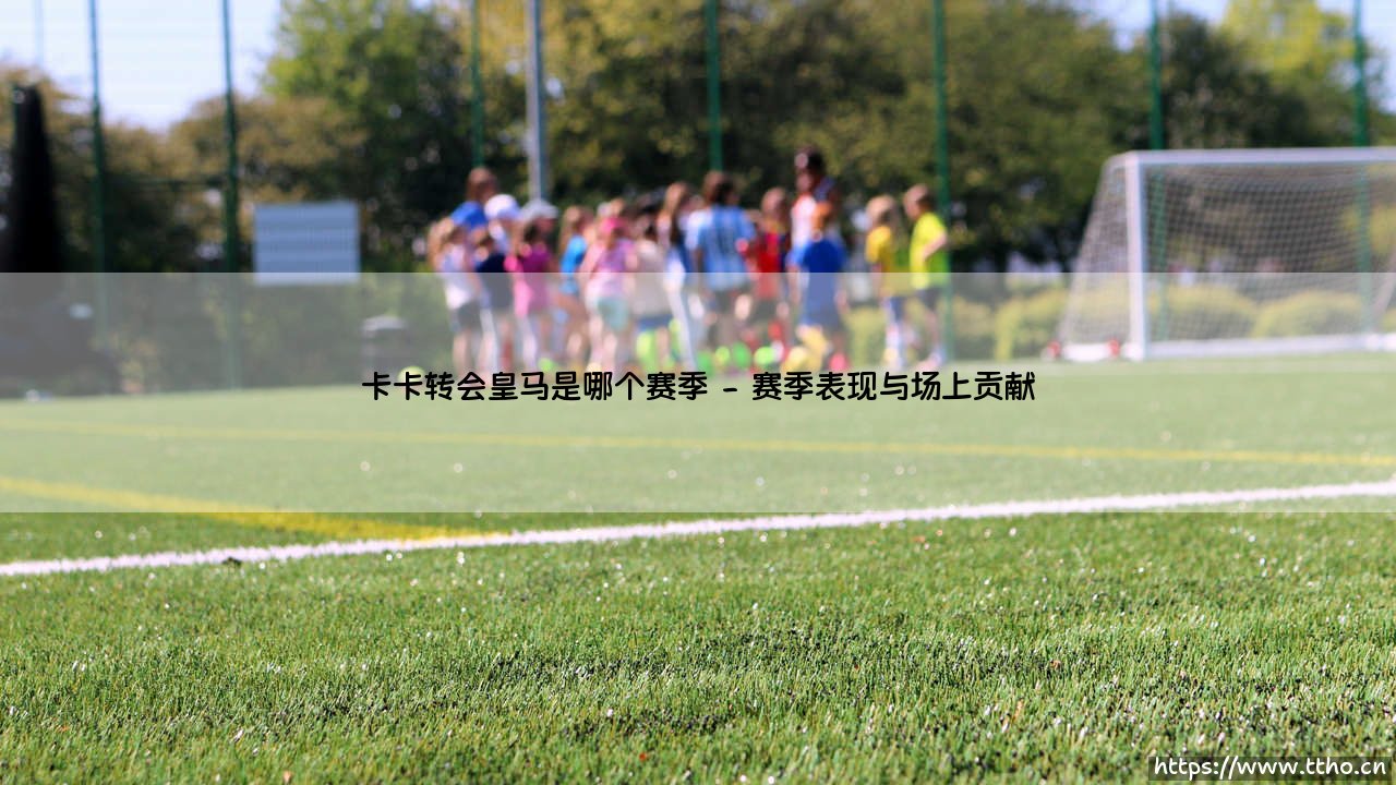 卡卡转会皇马的赛季回顾与深远影响-第2张图片-天体号 卡卡转会皇马的赛季回顾与深远影响-第2张图片-天体号