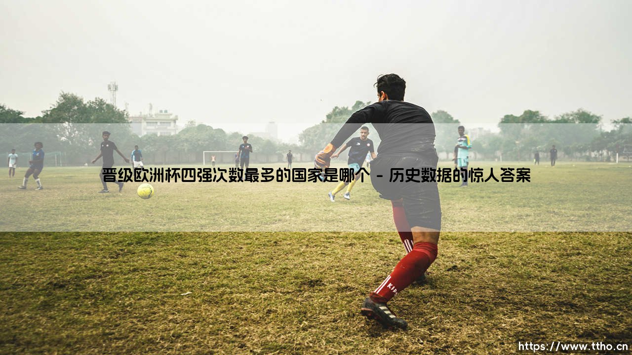 晋级欧洲杯四强次数最多的国家是哪个？——揭秘欧洲足坛的「四强之王」是谁-第1张图片-天体号