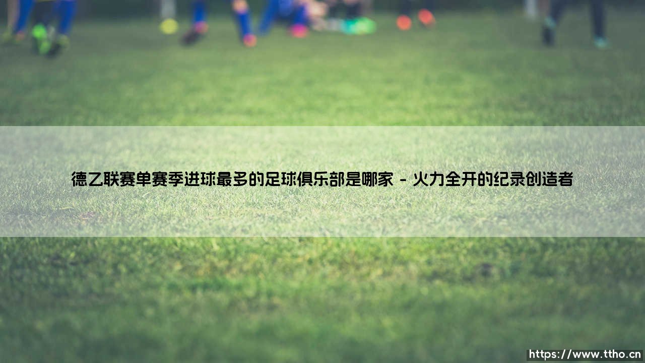 德乙联赛单赛季进球最多的足球俱乐部是哪家?探寻绿茵场上的火力之王-第1张图片-天体号 德乙联赛单赛季进球最多的足球俱乐部是哪家?探寻绿茵场上的火力之王-第1张图片-天体号
