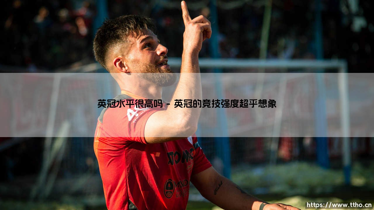 英冠水平很高吗？「足球联赛的隐藏BOSS」深度解析-第1张图片-天体号