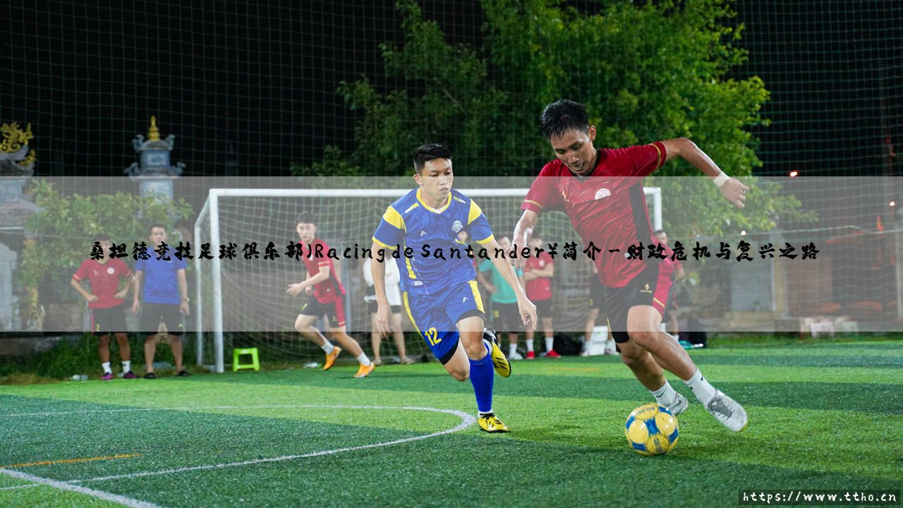 桑坦德竞技足球俱乐部简介:一支绿茵传奇的沉浮与坚守-第3张图片-天体号 桑坦德竞技足球俱乐部简介:一支绿茵传奇的沉浮与坚守-第3张图片-天体号