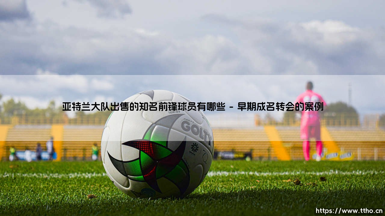 亚特兰大队出售的知名前锋球员有哪些-足坛风向标-第1张图片-天体号
