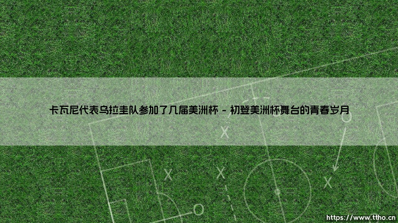 卡瓦尼代表乌拉圭队参加了几届美洲杯?—— 揭秘「天蓝军团」老将的杯赛征程-第1张图片-天体号 卡瓦尼代表乌拉圭队参加了几届美洲杯?—— 揭秘「天蓝军团」老将的杯赛征程-第1张图片-天体号