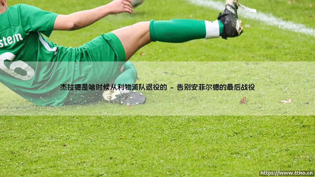 杰拉德何时从利物浦队退役:一段传奇生涯的终章时刻-第2张图片-天体号 杰拉德何时从利物浦队退役:一段传奇生涯的终章时刻-第2张图片-天体号