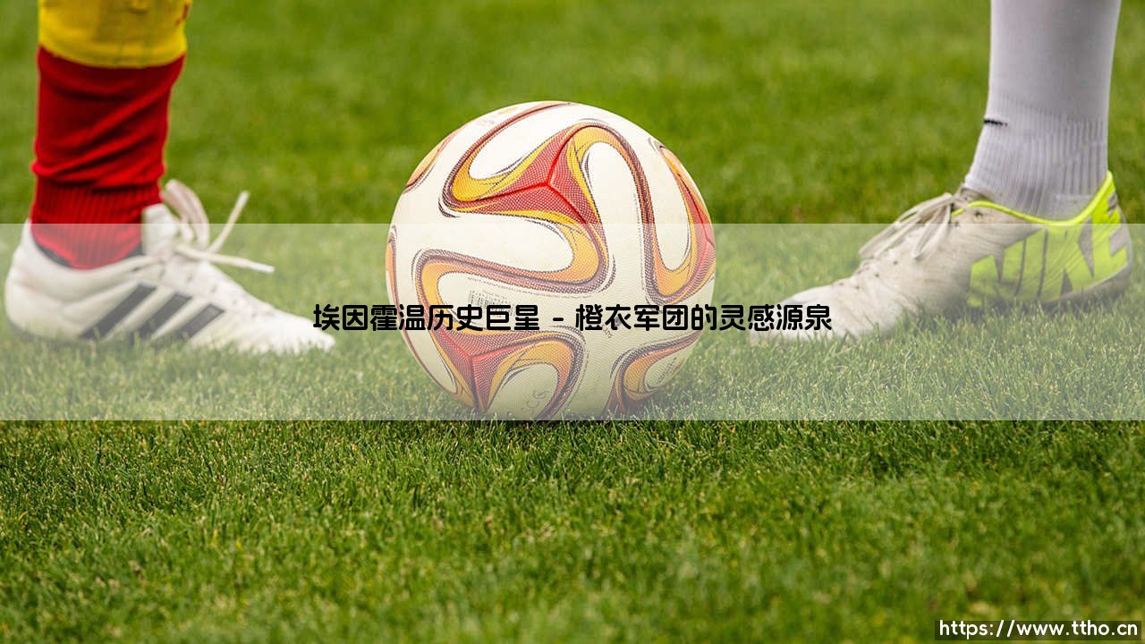 埃因霍温历史巨星:飞利浦之城的足球丰碑-第1张图片-天体号 埃因霍温历史巨星:飞利浦之城的足球丰碑-第1张图片-天体号